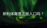 新利体育是正版入口吗？官方真伪辨别、入口认证与安全提示