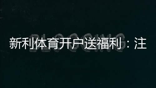 新利体育开户送福利：注册步骤、优惠类型与领取技巧详解