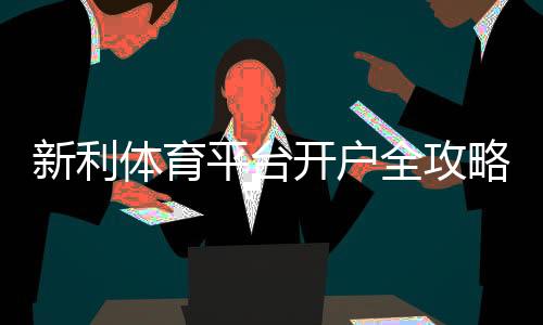 新利体育平台开户全攻略:新手注册步骤、身份验证与常见问题解析
