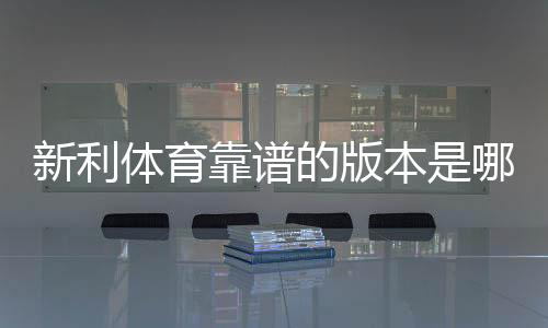 新利体育靠谱的版本是哪一个？正版识别与安全下载一分钟看懂