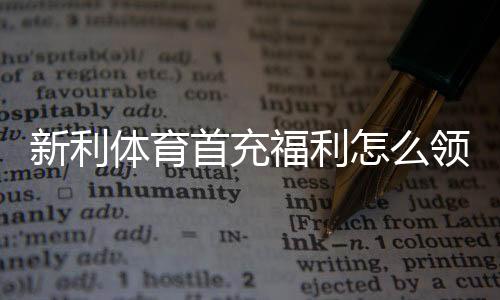 新利体育首充福利怎么领取？新手领取步骤、优惠规则与注意事项