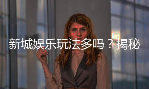 新城娱乐玩法多吗？揭秘其丰富游戏选择与独特魅力