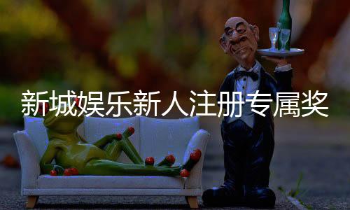 新城娱乐新人注册专属奖励：首存礼金高达888元限时领取！