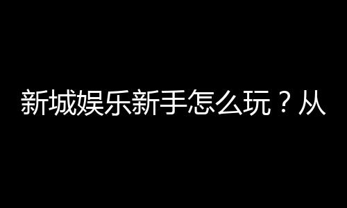 新城娱乐新手怎么玩？从注册到实战的完整入门指南