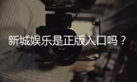 新城娱乐是正版入口吗？揭秘平台资质与安全玩法指南