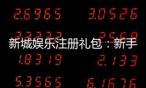 新城娱乐注册礼包：新手必领的超值豪礼与独家优惠