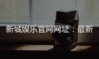 新城娱乐官网网址：最新登录入口与优惠活动一览