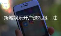 新城娱乐开户送礼包：注册即赠豪礼首存加送彩金福利