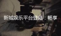 新城娱乐平台登陆：畅享顶级游戏体验与安全投注环境