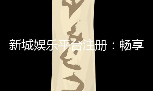新城娱乐平台注册：畅享顶级棋牌游戏与豪华礼遇