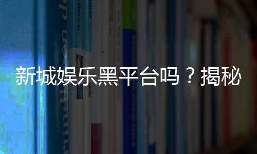 新城娱乐黑平台吗？揭秘其真伪与玩家避坑指南
