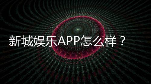 新城娱乐APP怎么样？资深玩家带你全面评测体验