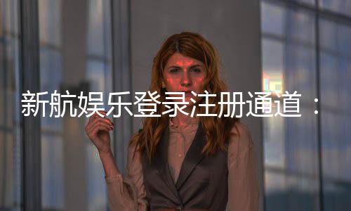 新航娱乐登录注册通道：快速开户与安全游戏指南