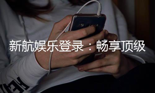 新航娱乐登录：畅享顶级棋牌电游的尊贵体验