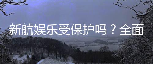 新航娱乐受保护吗?全面解析其安全性与玩家保障措施