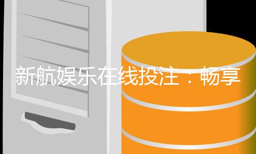 新航娱乐在线投注:畅享真人娱乐与电子游艺的双重魅力