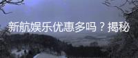 新航娱乐优惠多吗？揭秘其超值福利与独家活动