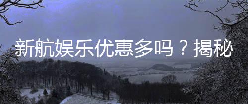 新航娱乐优惠多吗？揭秘其超值福利与独家活动
