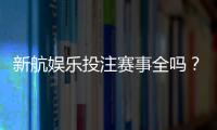 新航娱乐投注赛事全吗？最新赛事覆盖与玩法解析
