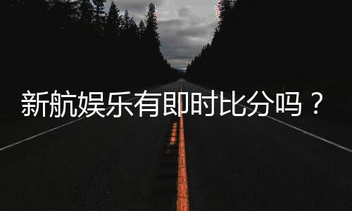 新航娱乐有即时比分吗？一文详解比分查询与赛事直播功能