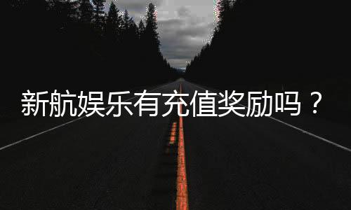 新航娱乐有充值奖励吗？揭秘最新充值优惠与高返利活动