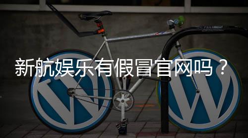 新航娱乐有假冒官网吗？如何辨别正规平台与仿冒网站