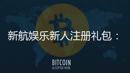 新航娱乐新人注册礼包：首存福利与高额彩金等你拿