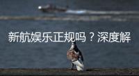新航娱乐正规吗？深度解析其资质与玩家真实体验