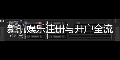 新航娱乐注册与开户全流程：轻松完成账号申请与首存攻略
