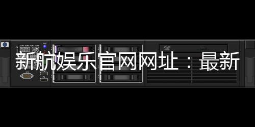 新航娱乐官网网址：最新登录入口与游戏体验全攻略