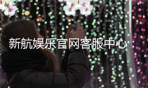 新航娱乐官网客服中心:专业服务与高效解决方案一网打尽