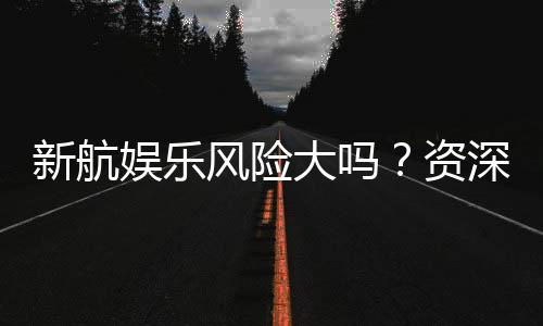 新航娱乐风险大吗？资深玩家揭秘真实体验与防坑指南