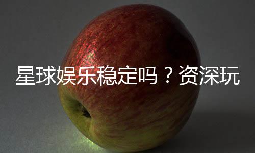 星球娱乐稳定吗？资深玩家解析平台可靠性与游戏体验