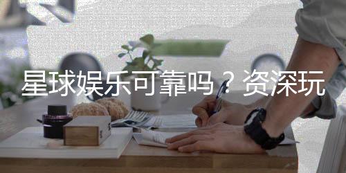 星球娱乐可靠吗？资深玩家带你揭秘平台真实体验