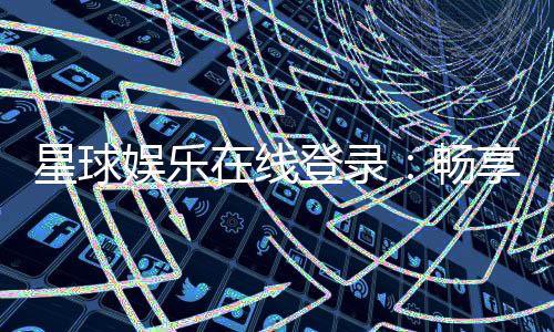 星球娱乐在线登录:畅享星级游戏体验与独家登录福利