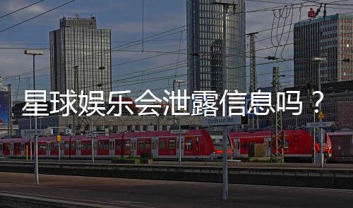 星球娱乐会泄露信息吗？深度解析其信息安全与隐私保护措施