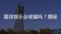 星球娱乐会被骗吗？揭秘平台安全性与防骗技巧