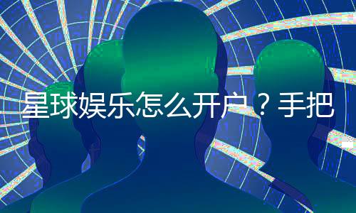 星球娱乐怎么开户？手把手教你快速注册畅玩攻略