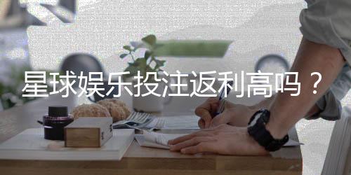 星球娱乐投注返利高吗?揭秘高返利平台的真实玩法与技巧