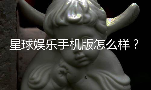 星球娱乐手机版怎么样？资深玩家带你全面评测体验