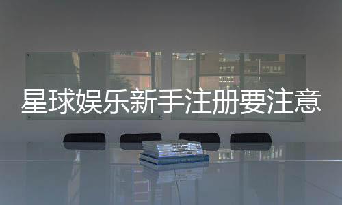 星球娱乐新手注册要注意什么？五大关键细节助你顺利开局