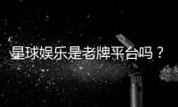 星球娱乐是老牌平台吗？资深玩家带你揭秘其历史与实力
