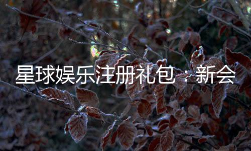 星球娱乐注册礼包：新会员专享豪礼及领取攻略
