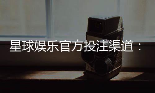 星球娱乐官方投注渠道：揭秘安全可靠的一站式游戏攻略