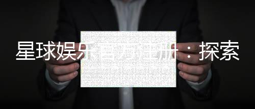 星球娱乐官方注册：探索星级游戏体验与独家优惠