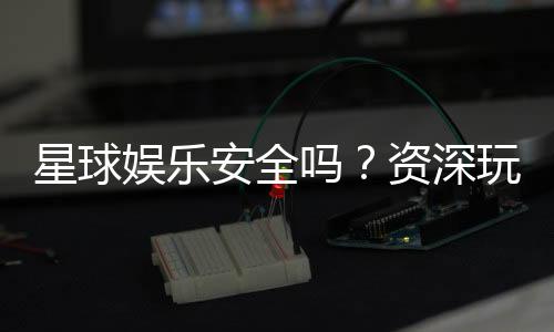 星球娱乐安全吗？资深玩家解析平台真实性与保障措施