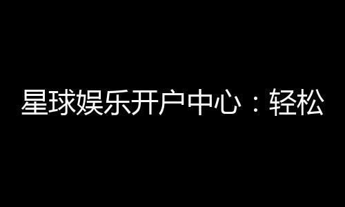 星球娱乐开户中心：轻松注册享豪华礼金与真人娱乐盛宴