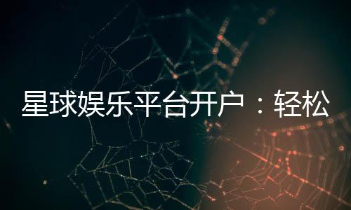 星球娱乐平台开户：轻松注册即享豪华礼包与高额返利