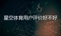 星空体育用户评价好不好？真实口碑与使用体验全解析
