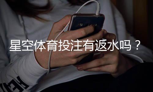 星空体育投注有返水吗？2026最新返水规则、返还比例与领取方法
